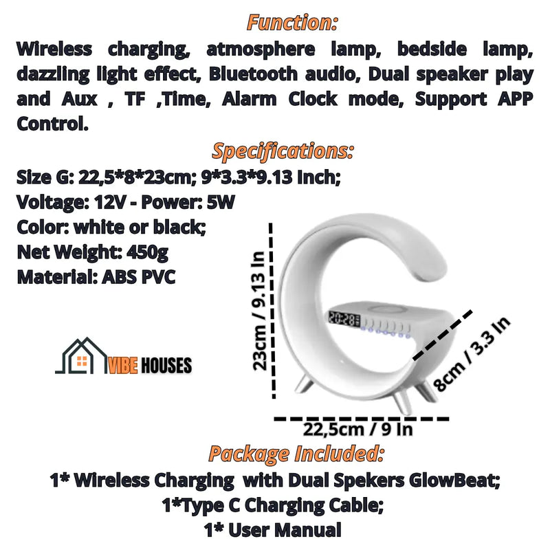 Alarm clock, Function Wireless charging, atmosphere lamp, bedside lamp, dazzling light effect, Bluetooth audio, Dual speaker play and Aux , TF ,Time, Alarm Clock mode, Support APP Control. Specifications
Size G: 22,5*8*23cm; 9*3.3*9.13 Inch; Voltage 12V; Power 5W; Color white or black; Net Weight: 450g; 
Material ABS PVC;  Package Included
1* Wireless Charging  with Dual Spekers GlowBeat; 1*Type C Charging Cable; 1* User Manual;  Vibe Houses
1* User Manual; 
