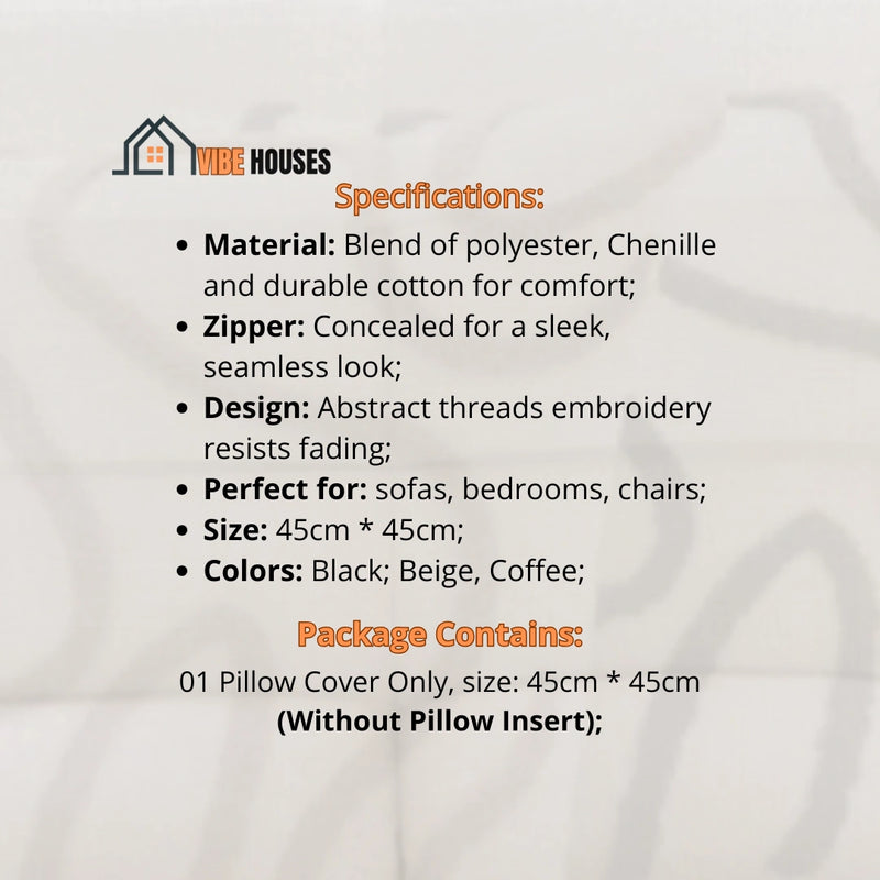 Cushion cover; Specifications; Material, Blend of polyester, Chenille and durable cotton for comfort;
Zipper, Concealed for a sleek, seamless look; Design, Abstract threads embroidery resists fading;
Perfect for, sofas, bedrooms or chairs; Size: 45cm * 45cm; Package Contains,  01 Cushion Cover Only, size: 45cm*45cm (Without Cushion Insert); The color is set at the time of purchase (coffee, black, beige); vibe houses