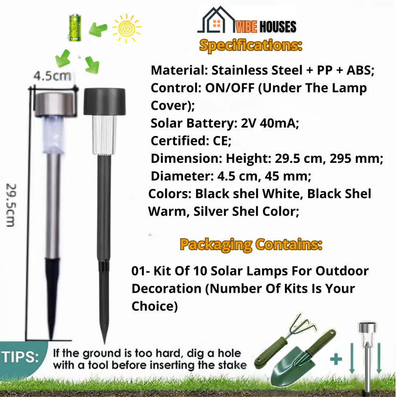 Garden lights solar-powered; Specifications Material, Stainless Steel + PP + ABS; 
Control, ON/OFF (Under The Lamp Cover); Solar Battery, 2V 40mA; Certified, CE; Dimension Height, 29.5 cm, 295 mm; Diameter: 4.5 cm, 45 mm; Colors, Black Shell-White, Black Shell-Warm, Silver Shell-Colors; Packaging Contains, 01- Kit Of 10 Solar Lamps For Outdoor Decoration (Number Of Kits Is Your Choice); Important, If the ground is too hard dig a hole eith a tool before insrting the stake; Vbe Houses