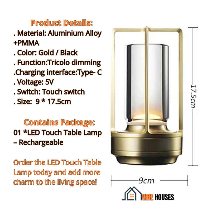 Table lamp Touch LED; Product Details Material; Aluminium  Alloy, PMMA; Color Gold, Black; Function Tricolo dimming; Charging interface:Type- C; Voltage 5V; Switch Touch; Size  9 * 17.5 cm;  Contains Package 01 x LED Touch Table Lamp Rechargeable; Order now; LED Touch Table Lamp today and add more charm to the living space! Vibe Houses